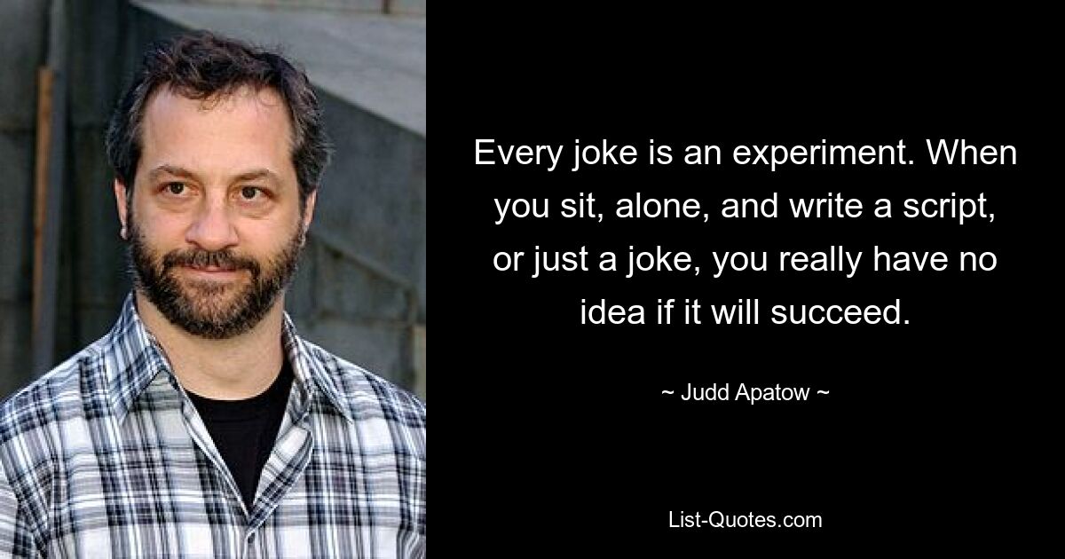 Every joke is an experiment. When you sit, alone, and write a script, or just a joke, you really have no idea if it will succeed. — © Judd Apatow