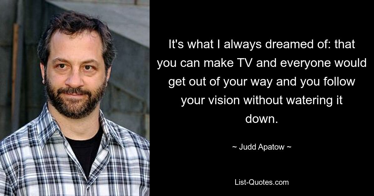 It's what I always dreamed of: that you can make TV and everyone would get out of your way and you follow your vision without watering it down. — © Judd Apatow