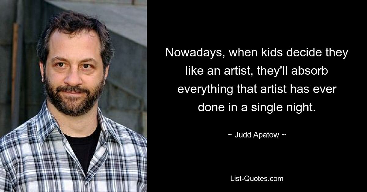 Nowadays, when kids decide they like an artist, they'll absorb everything that artist has ever done in a single night. — © Judd Apatow