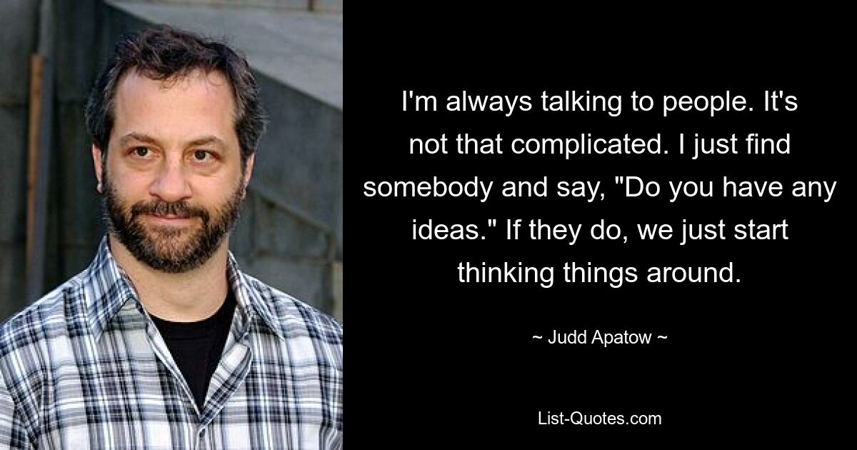 I'm always talking to people. It's not that complicated. I just find somebody and say, "Do you have any ideas." If they do, we just start thinking things around. — © Judd Apatow