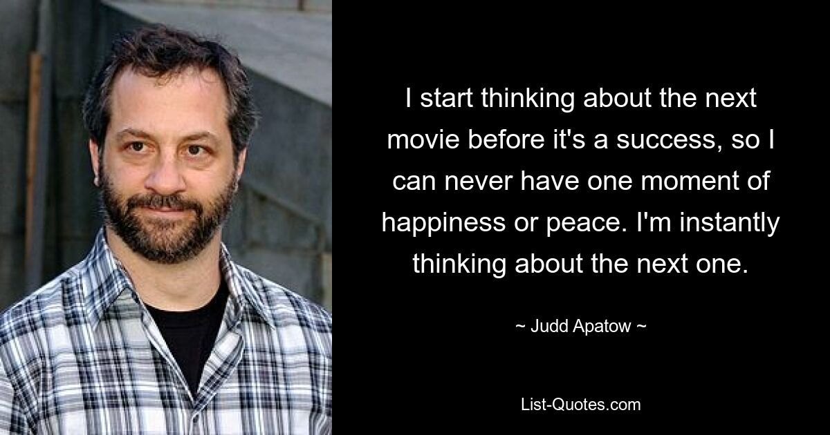 I start thinking about the next movie before it's a success, so I can never have one moment of happiness or peace. I'm instantly thinking about the next one. — © Judd Apatow