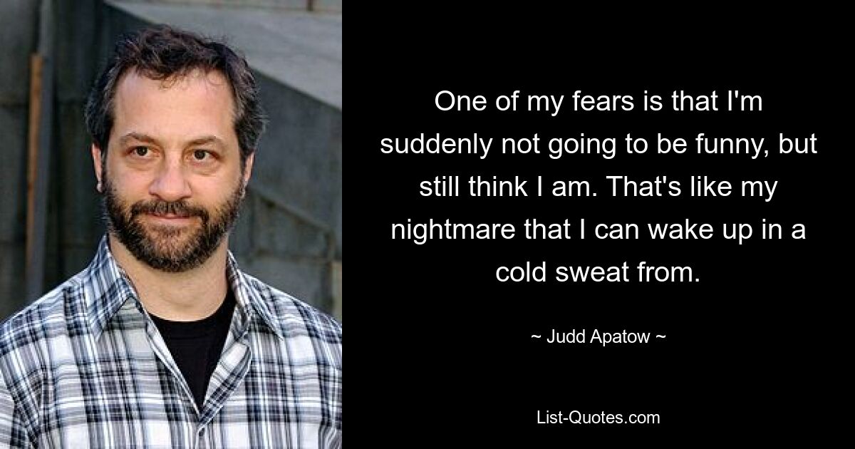 One of my fears is that I'm suddenly not going to be funny, but still think I am. That's like my nightmare that I can wake up in a cold sweat from. — © Judd Apatow