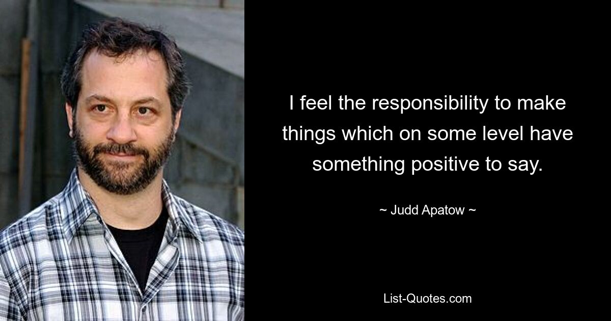 I feel the responsibility to make things which on some level have something positive to say. — © Judd Apatow