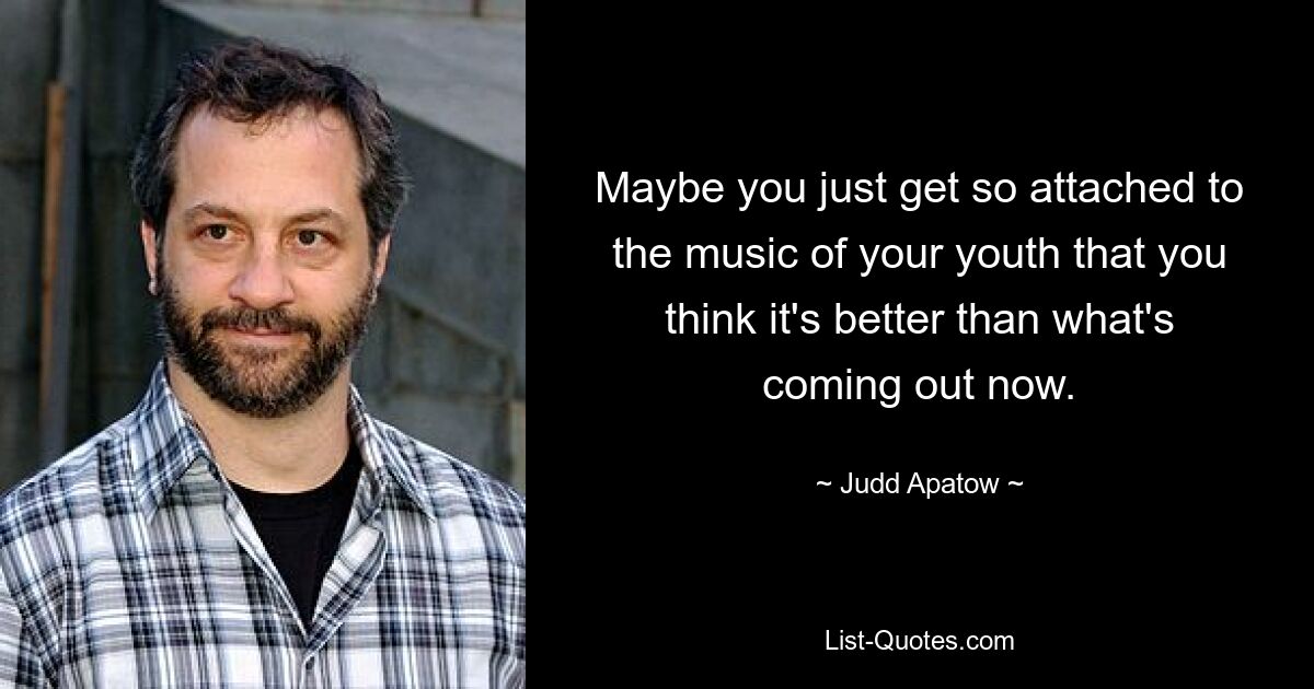 Maybe you just get so attached to the music of your youth that you think it's better than what's coming out now. — © Judd Apatow