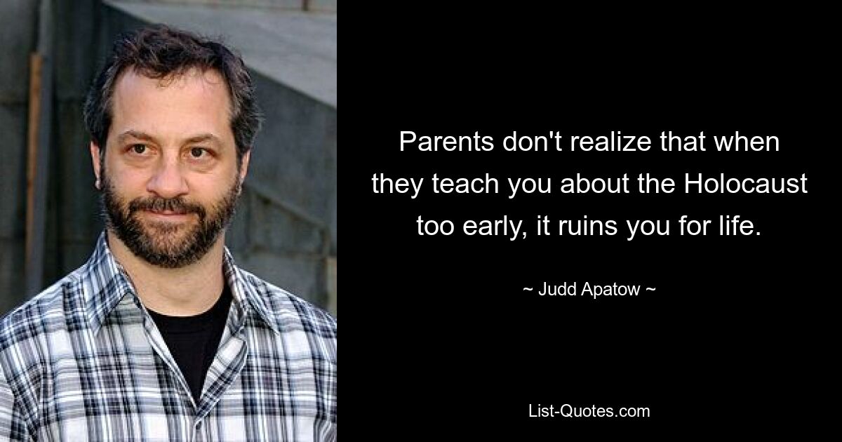 Parents don't realize that when they teach you about the Holocaust too early, it ruins you for life. — © Judd Apatow