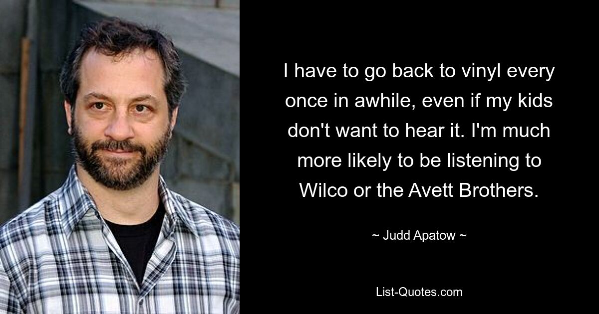 I have to go back to vinyl every once in awhile, even if my kids don't want to hear it. I'm much more likely to be listening to Wilco or the Avett Brothers. — © Judd Apatow