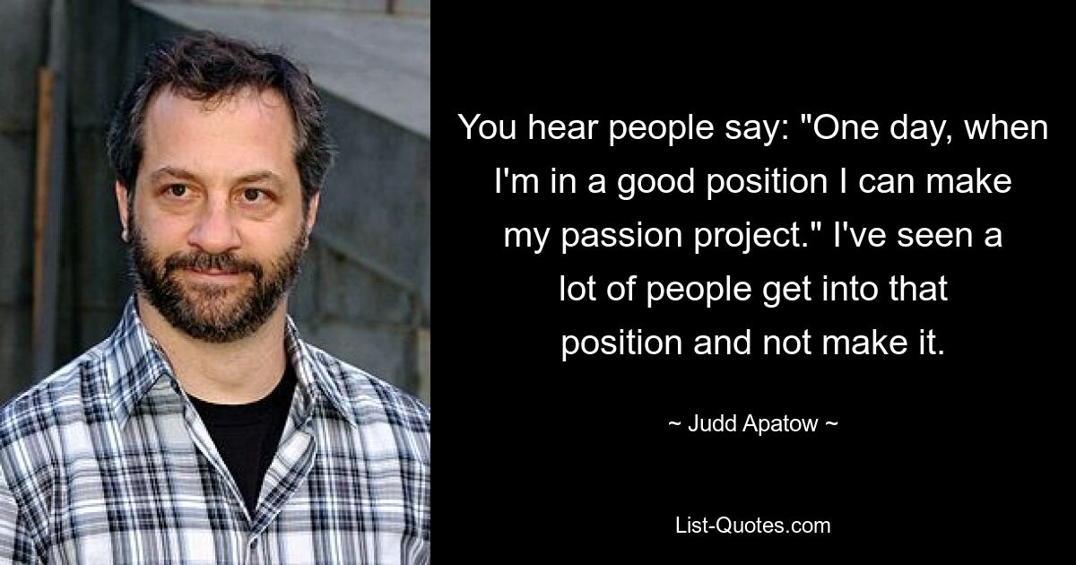 You hear people say: "One day, when I'm in a good position I can make my passion project." I've seen a lot of people get into that position and not make it. — © Judd Apatow