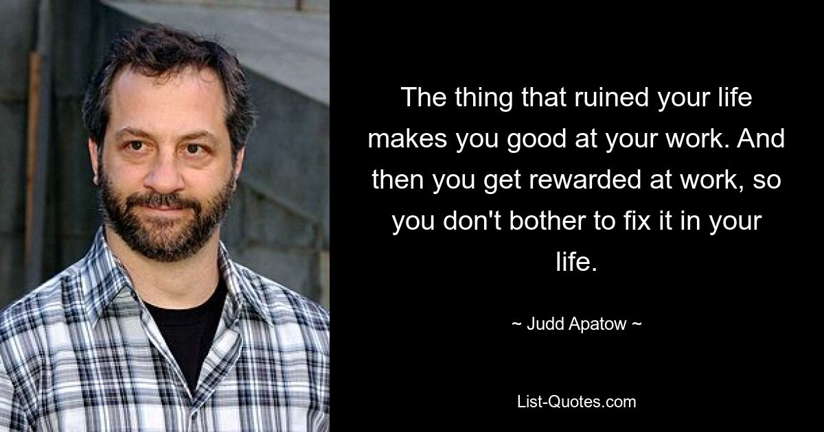 The thing that ruined your life makes you good at your work. And then you get rewarded at work, so you don't bother to fix it in your life. — © Judd Apatow