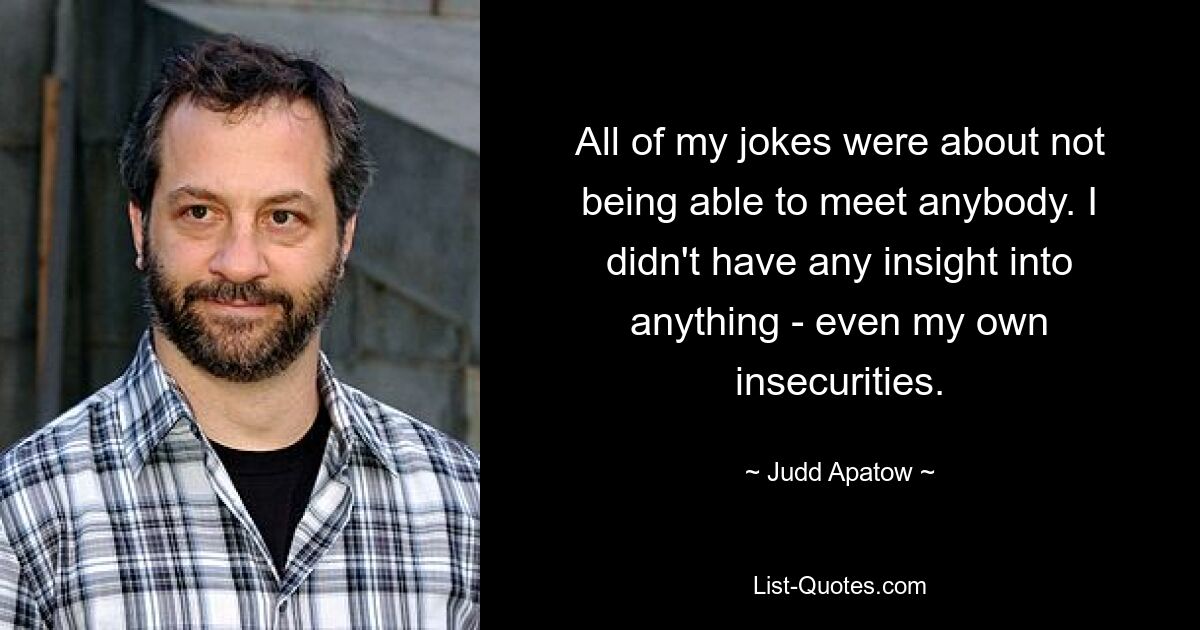 All of my jokes were about not being able to meet anybody. I didn't have any insight into anything - even my own insecurities. — © Judd Apatow