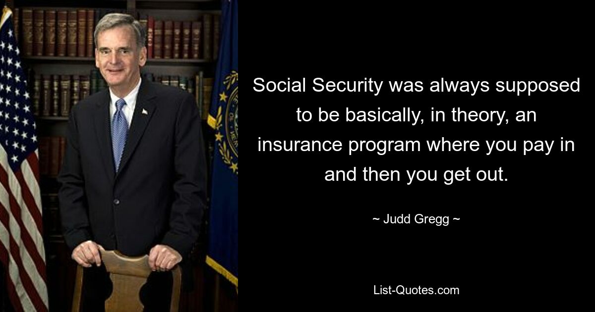 Social Security was always supposed to be basically, in theory, an insurance program where you pay in and then you get out. — © Judd Gregg