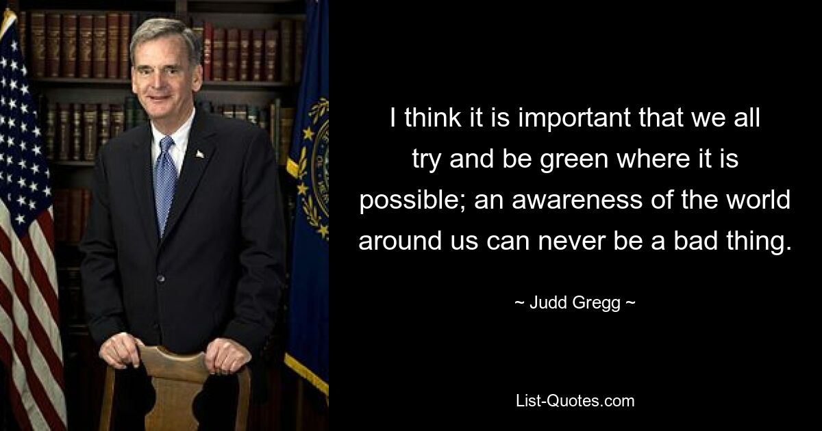 I think it is important that we all try and be green where it is possible; an awareness of the world around us can never be a bad thing. — © Judd Gregg