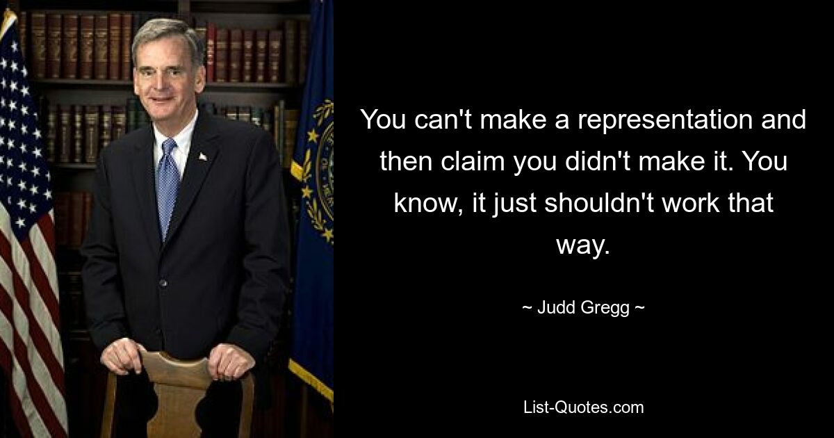 You can't make a representation and then claim you didn't make it. You know, it just shouldn't work that way. — © Judd Gregg