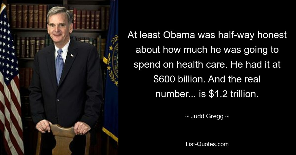 At least Obama was half-way honest about how much he was going to spend on health care. He had it at $600 billion. And the real number... is $1.2 trillion. — © Judd Gregg