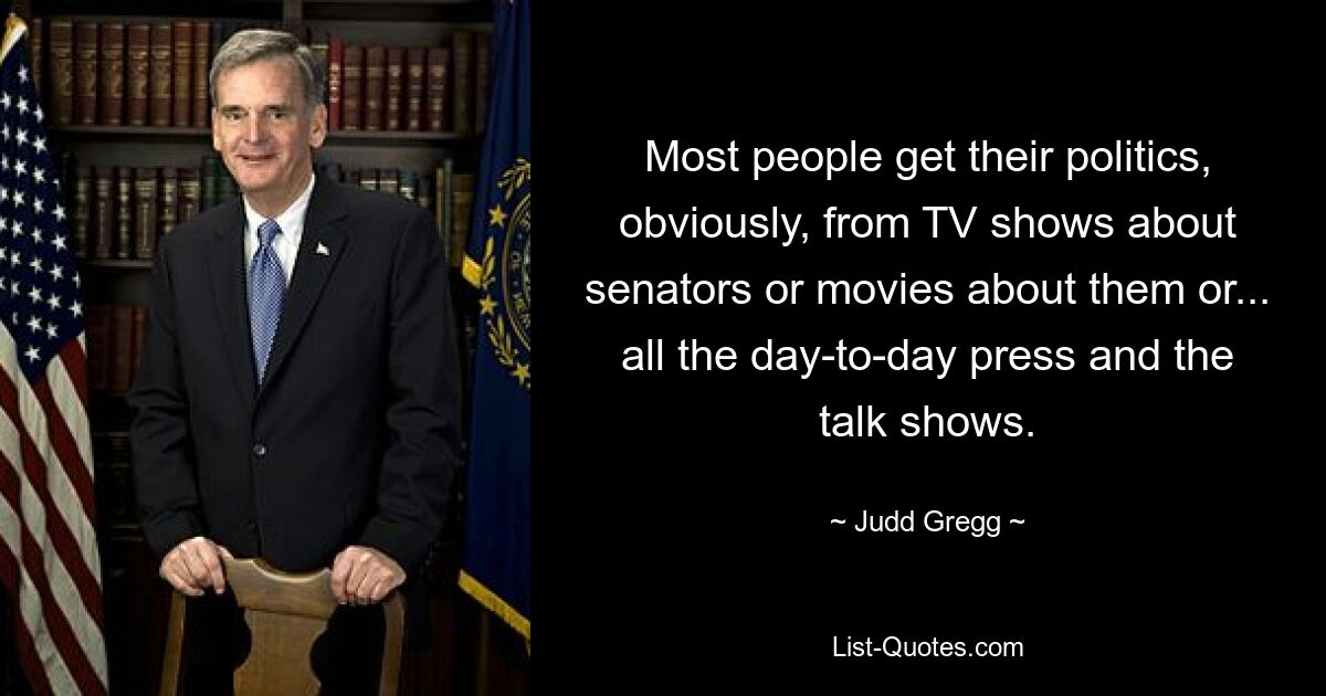 Most people get their politics, obviously, from TV shows about senators or movies about them or... all the day-to-day press and the talk shows. — © Judd Gregg