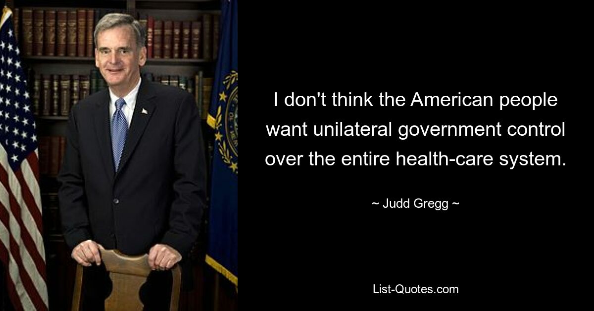 I don't think the American people want unilateral government control over the entire health-care system. — © Judd Gregg