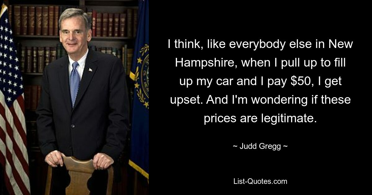 I think, like everybody else in New Hampshire, when I pull up to fill up my car and I pay $50, I get upset. And I'm wondering if these prices are legitimate. — © Judd Gregg