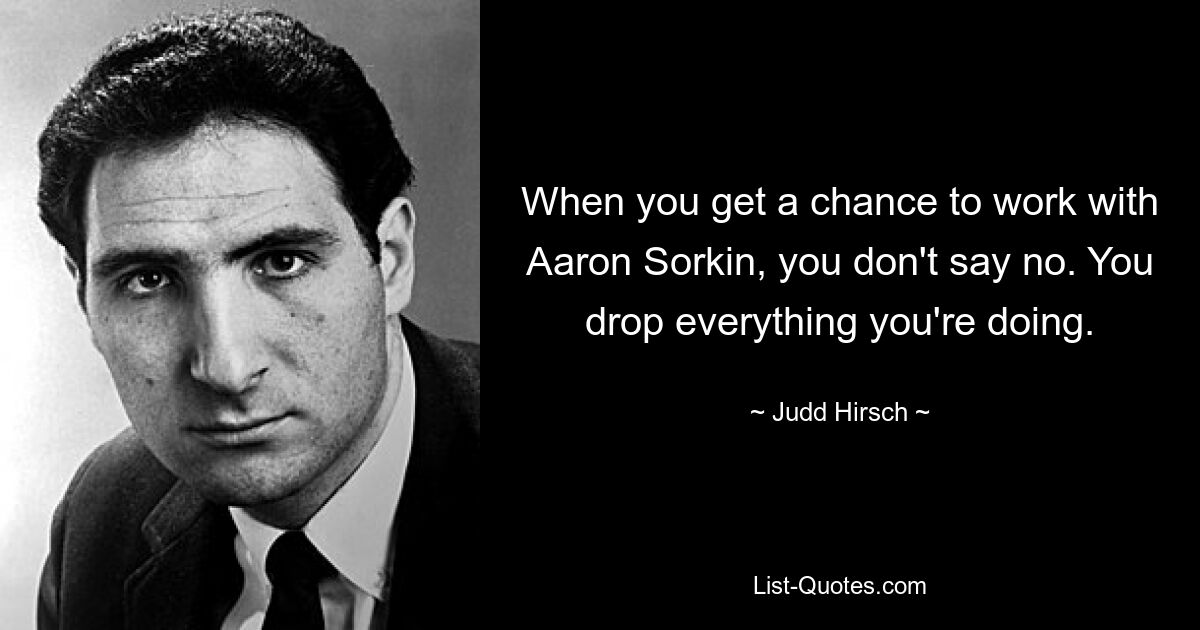 When you get a chance to work with Aaron Sorkin, you don't say no. You drop everything you're doing. — © Judd Hirsch