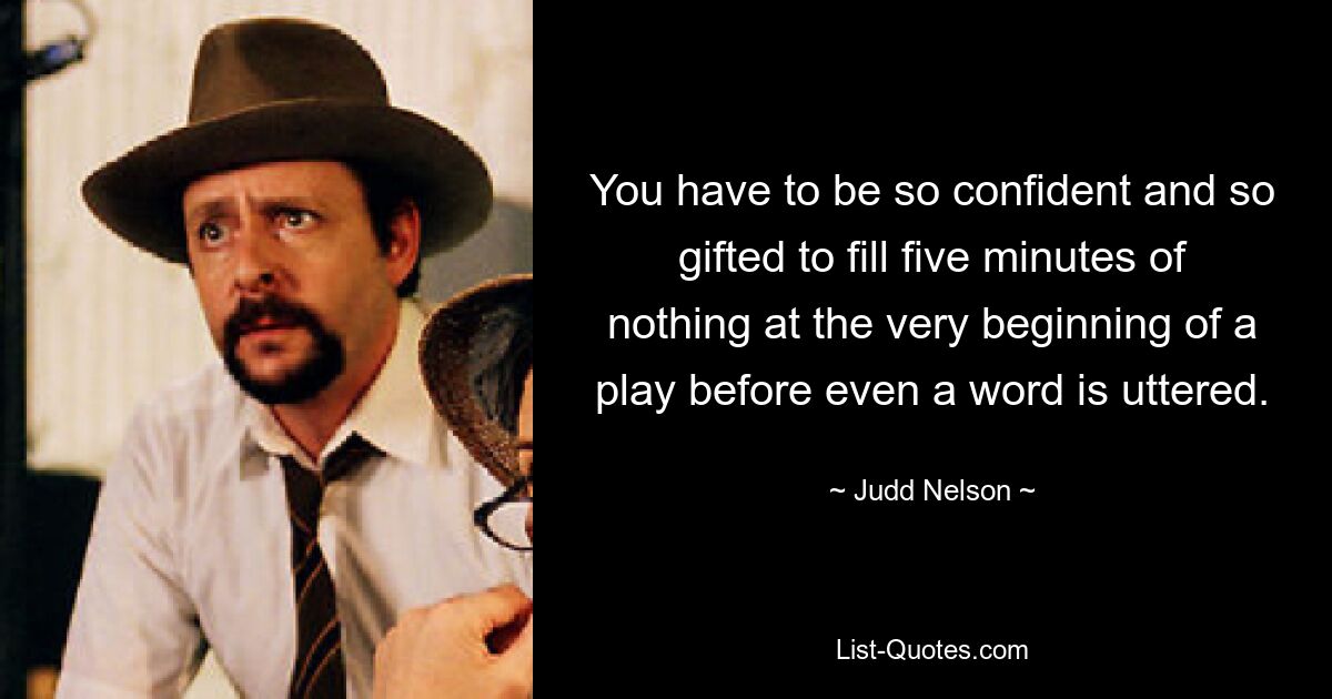 You have to be so confident and so gifted to fill five minutes of nothing at the very beginning of a play before even a word is uttered. — © Judd Nelson