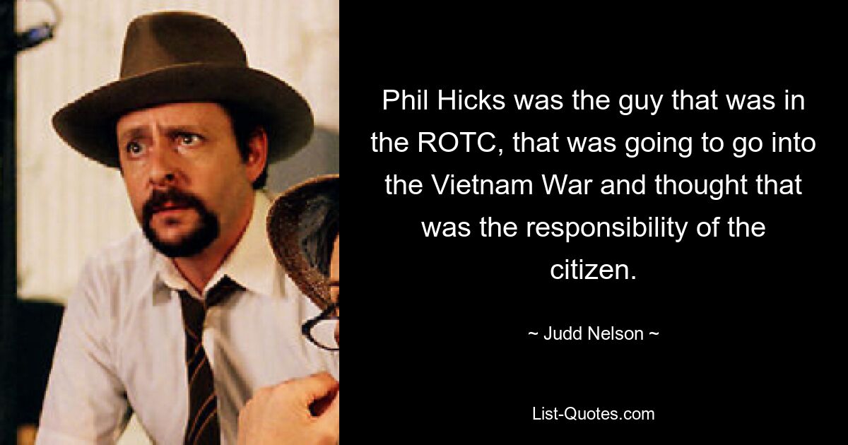 Phil Hicks was the guy that was in the ROTC, that was going to go into the Vietnam War and thought that was the responsibility of the citizen. — © Judd Nelson