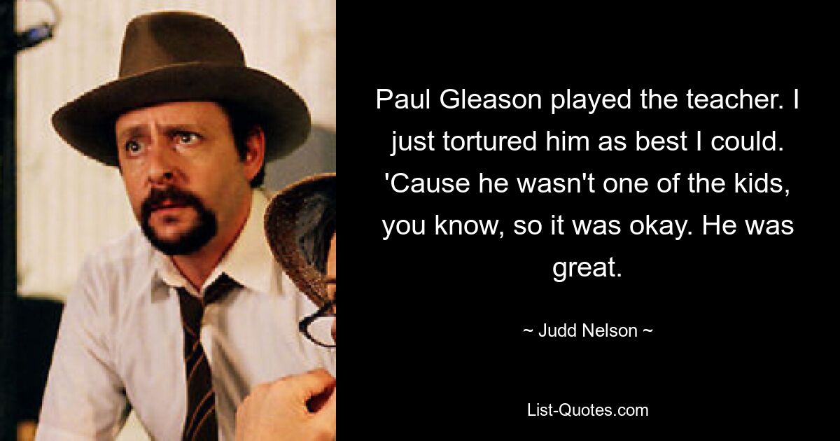 Paul Gleason played the teacher. I just tortured him as best I could. 'Cause he wasn't one of the kids, you know, so it was okay. He was great. — © Judd Nelson