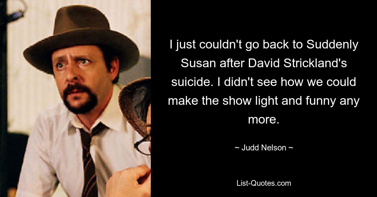 I just couldn't go back to Suddenly Susan after David Strickland's suicide. I didn't see how we could make the show light and funny any more. — © Judd Nelson