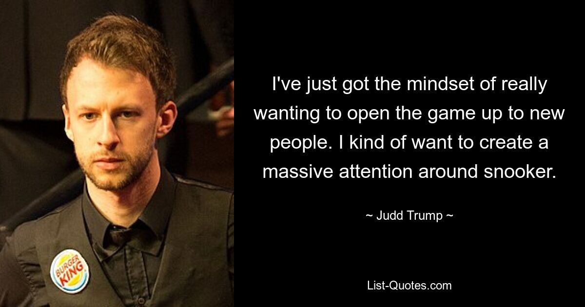 I've just got the mindset of really wanting to open the game up to new people. I kind of want to create a massive attention around snooker. — © Judd Trump