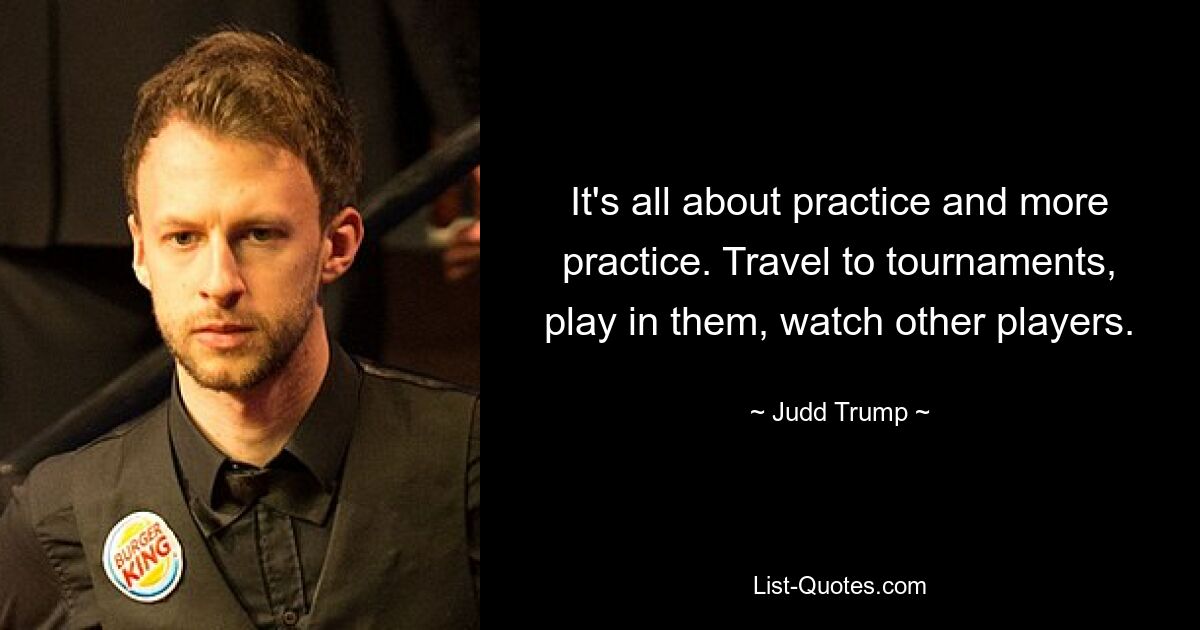 It's all about practice and more practice. Travel to tournaments, play in them, watch other players. — © Judd Trump