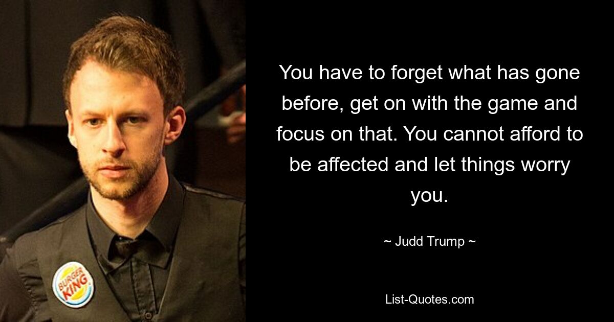 You have to forget what has gone before, get on with the game and focus on that. You cannot afford to be affected and let things worry you. — © Judd Trump