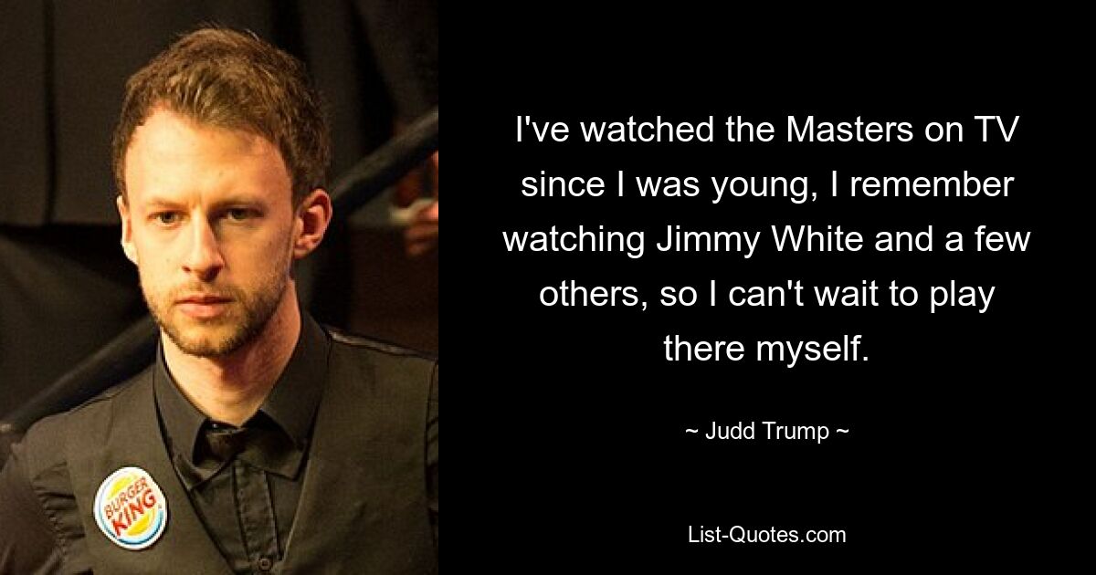 I've watched the Masters on TV since I was young, I remember watching Jimmy White and a few others, so I can't wait to play there myself. — © Judd Trump