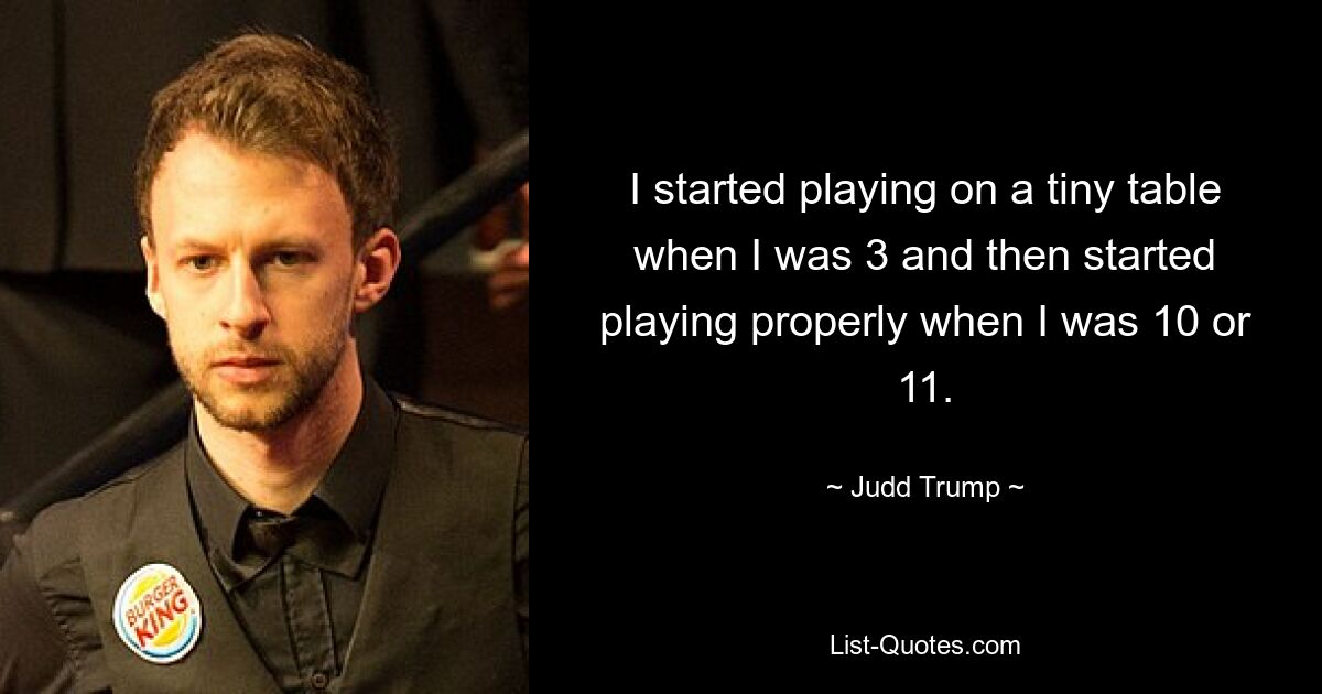 I started playing on a tiny table when I was 3 and then started playing properly when I was 10 or 11. — © Judd Trump