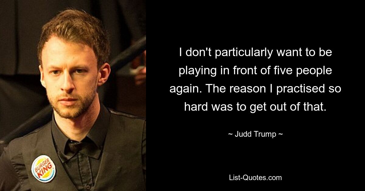 I don't particularly want to be playing in front of five people again. The reason I practised so hard was to get out of that. — © Judd Trump