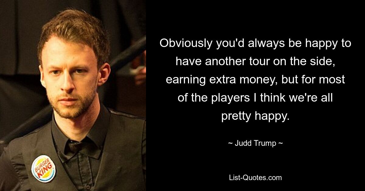 Obviously you'd always be happy to have another tour on the side, earning extra money, but for most of the players I think we're all pretty happy. — © Judd Trump