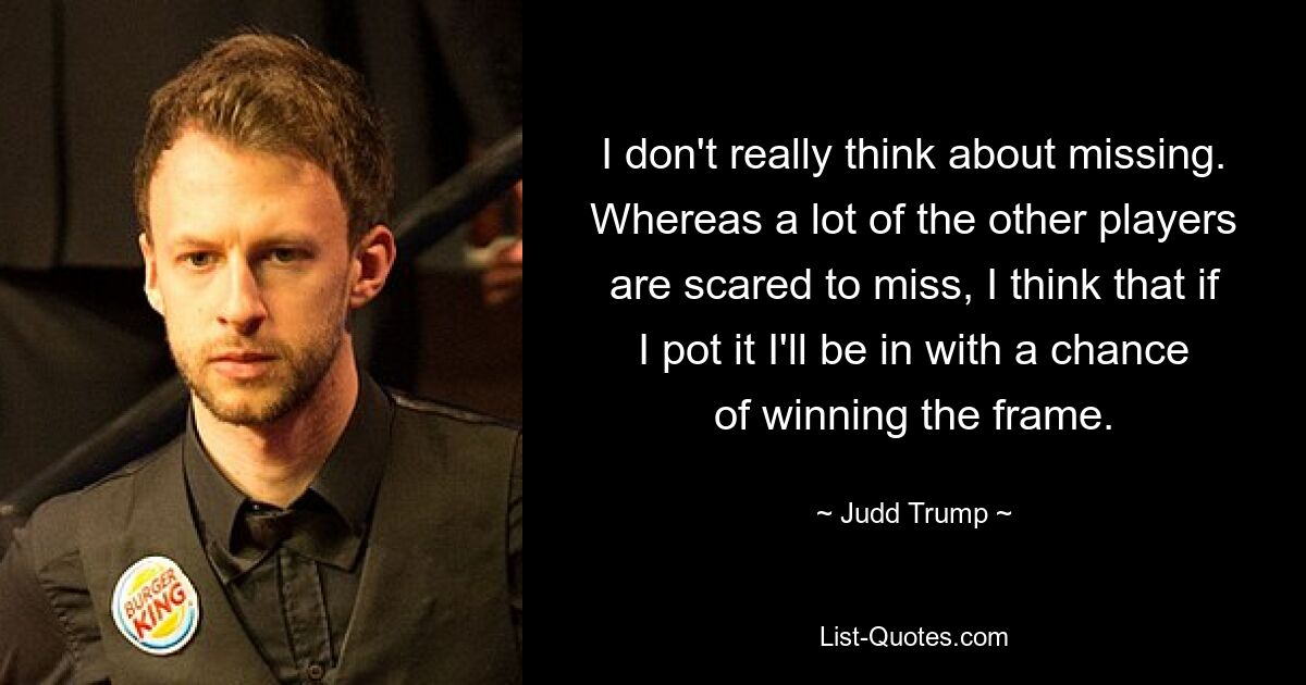 I don't really think about missing. Whereas a lot of the other players are scared to miss, I think that if I pot it I'll be in with a chance of winning the frame. — © Judd Trump