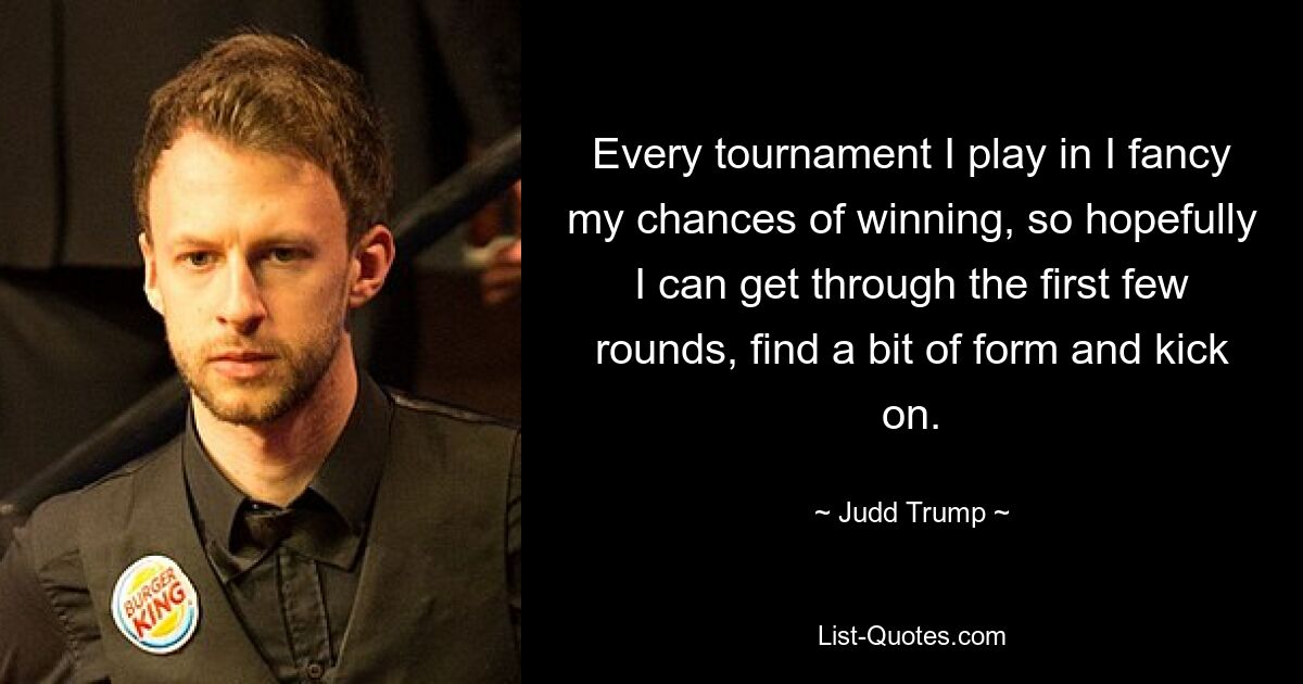 Every tournament I play in I fancy my chances of winning, so hopefully I can get through the first few rounds, find a bit of form and kick on. — © Judd Trump