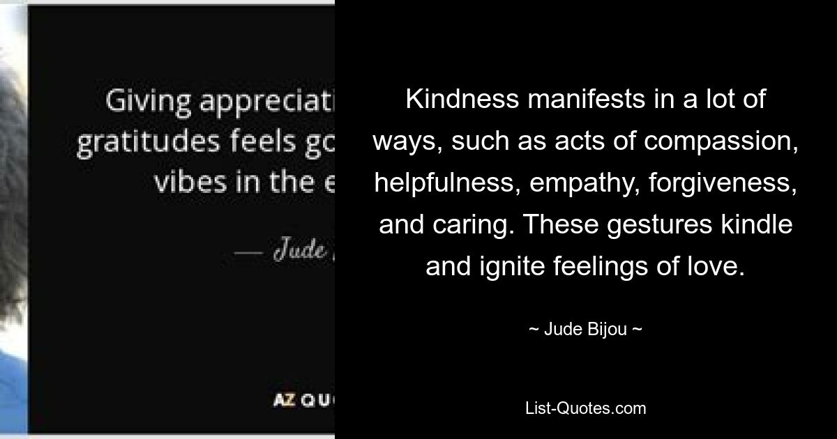 Kindness manifests in a lot of ways, such as acts of compassion, helpfulness, empathy, forgiveness, and caring. These gestures kindle and ignite feelings of love. — © Jude Bijou