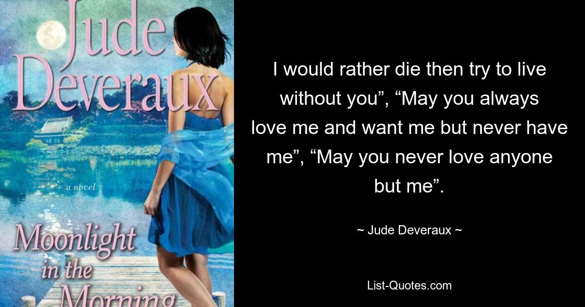 I would rather die then try to live without you”, “May you always love me and want me but never have me”, “May you never love anyone but me”. — © Jude Deveraux