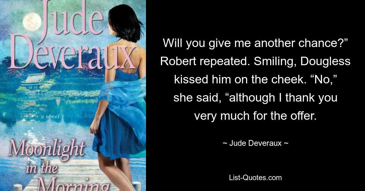 Will you give me another chance?” Robert repeated. Smiling, Dougless kissed him on the cheek. “No,” she said, “although I thank you very much for the offer. — © Jude Deveraux