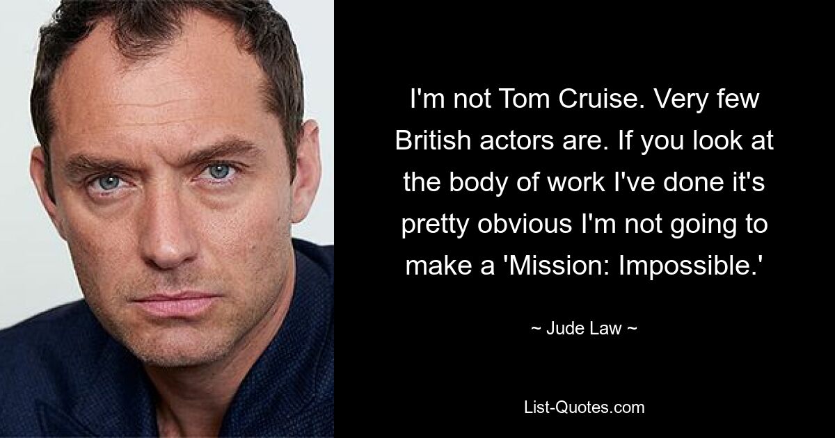 I'm not Tom Cruise. Very few British actors are. If you look at the body of work I've done it's pretty obvious I'm not going to make a 'Mission: Impossible.' — © Jude Law