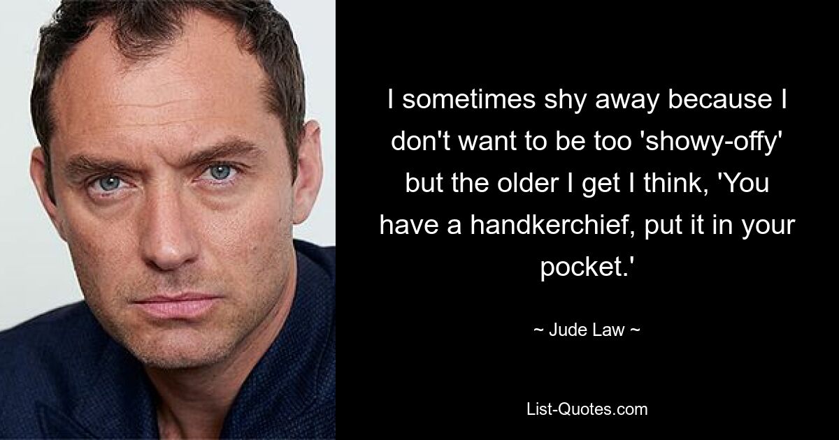 I sometimes shy away because I don't want to be too 'showy-offy' but the older I get I think, 'You have a handkerchief, put it in your pocket.' — © Jude Law