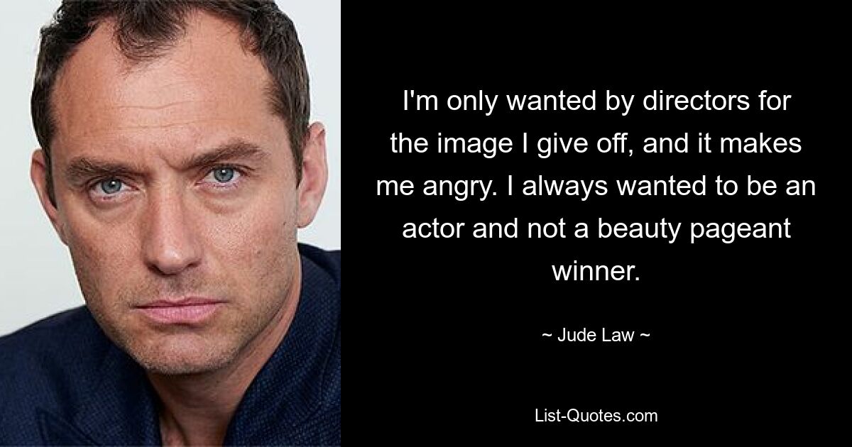 I'm only wanted by directors for the image I give off, and it makes me angry. I always wanted to be an actor and not a beauty pageant winner. — © Jude Law