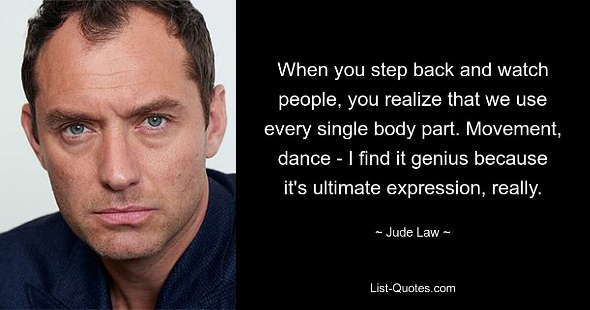 When you step back and watch people, you realize that we use every single body part. Movement, dance - I find it genius because it's ultimate expression, really. — © Jude Law