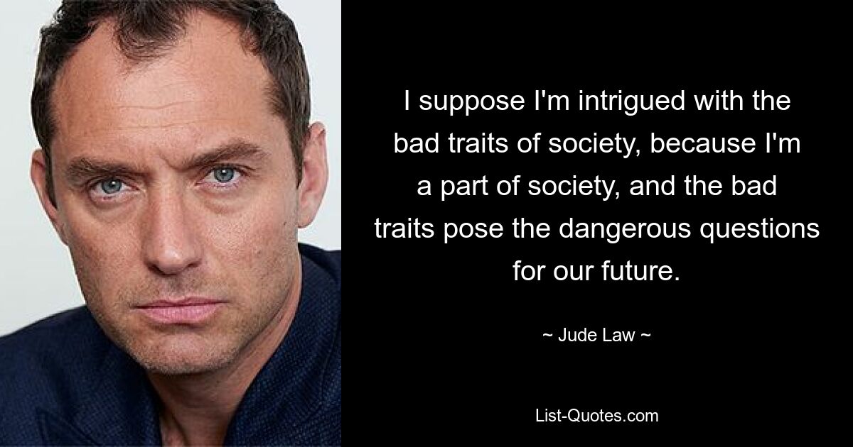 I suppose I'm intrigued with the bad traits of society, because I'm a part of society, and the bad traits pose the dangerous questions for our future. — © Jude Law