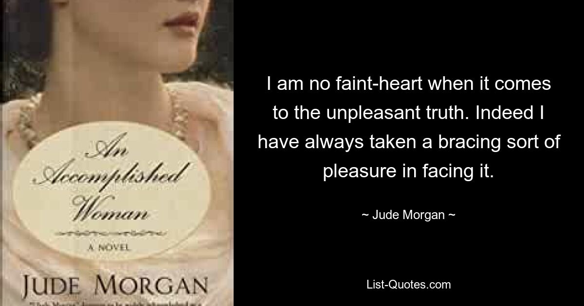 I am no faint-heart when it comes to the unpleasant truth. Indeed I have always taken a bracing sort of pleasure in facing it. — © Jude Morgan