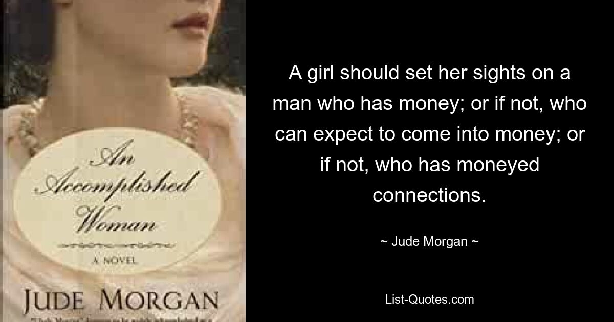 A girl should set her sights on a man who has money; or if not, who can expect to come into money; or if not, who has moneyed connections. — © Jude Morgan