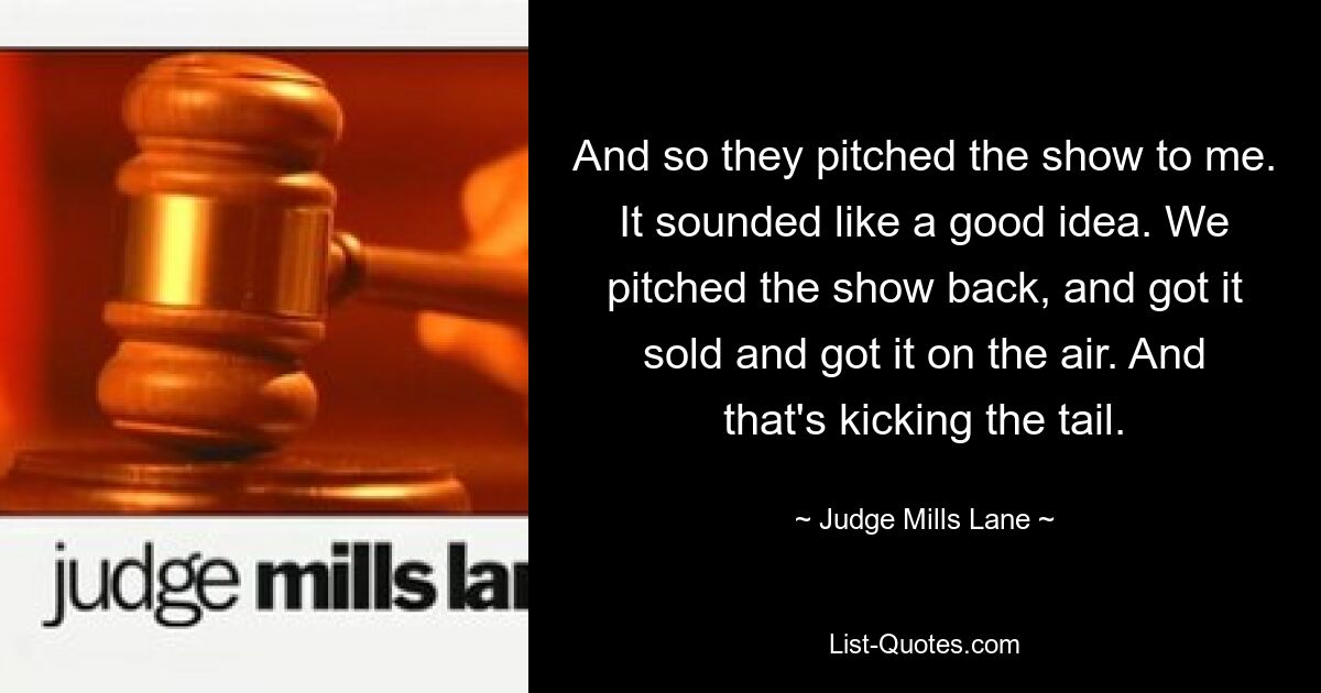 And so they pitched the show to me. It sounded like a good idea. We pitched the show back, and got it sold and got it on the air. And that's kicking the tail. — © Judge Mills Lane