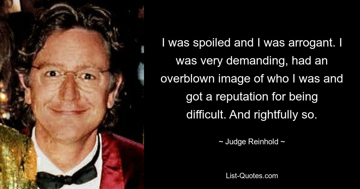 I was spoiled and I was arrogant. I was very demanding, had an overblown image of who I was and got a reputation for being difficult. And rightfully so. — © Judge Reinhold