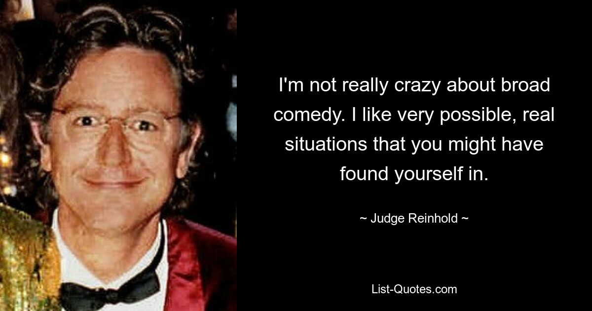 I'm not really crazy about broad comedy. I like very possible, real situations that you might have found yourself in. — © Judge Reinhold