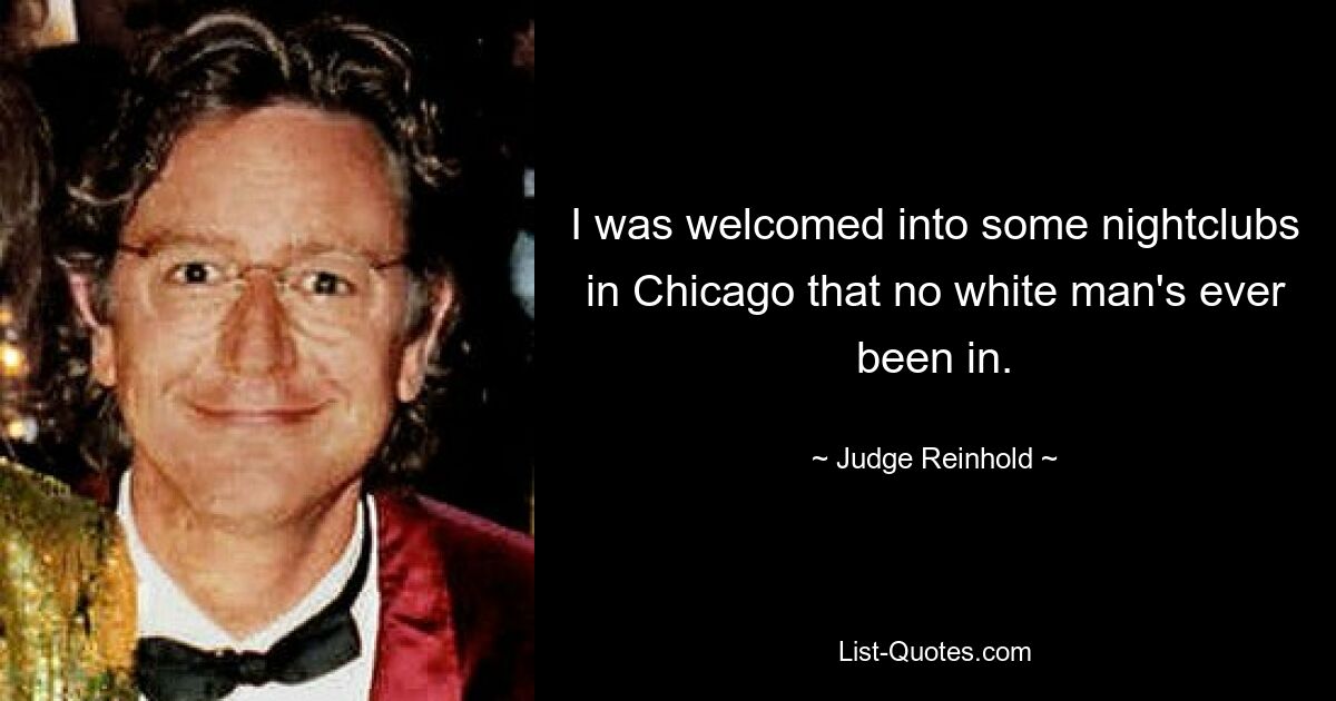 I was welcomed into some nightclubs in Chicago that no white man's ever been in. — © Judge Reinhold