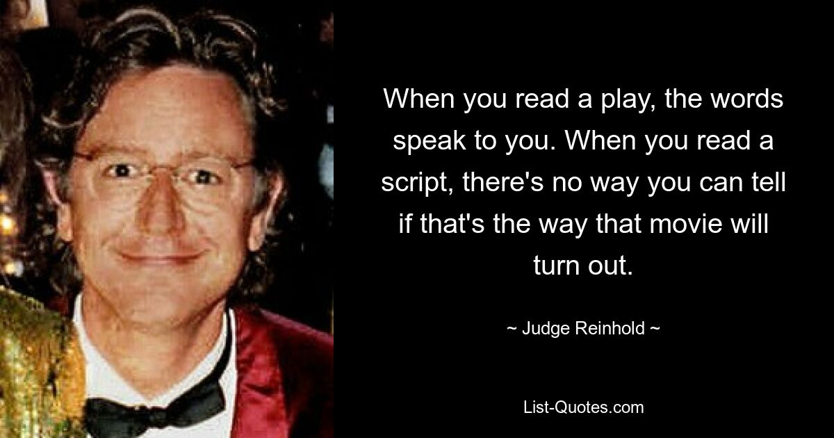 When you read a play, the words speak to you. When you read a script, there's no way you can tell if that's the way that movie will turn out. — © Judge Reinhold