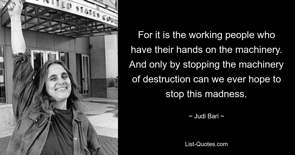 For it is the working people who have their hands on the machinery. And only by stopping the machinery of destruction can we ever hope to stop this madness. — © Judi Bari